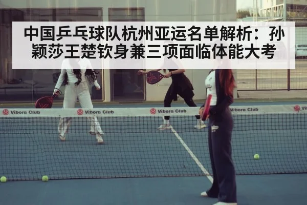 中国乒乓球队杭州亚运名单解析：孙颖莎王楚钦身兼三项面临体能大考